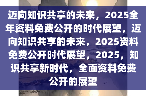 2025全年资料免费大全,迈向未来的知识共享，2025全年资料免费大全