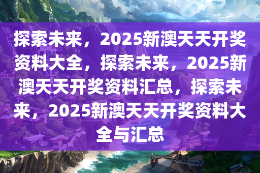 2025新澳天天资料免费大全,2025新澳天天资料免费大全——探索未来的信息海洋